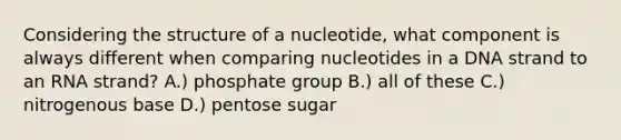 Considering the structure of a nucleotide, what component is always different when comparing nucleotides in a DNA strand to an RNA strand? A.) phosphate group B.) all of these C.) nitrogenous base D.) pentose sugar