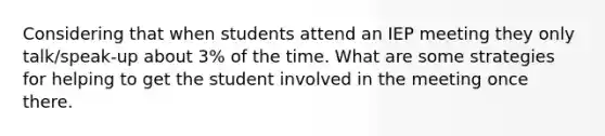 Considering that when students attend an IEP meeting they only talk/speak-up about 3% of the time. What are some strategies for helping to get the student involved in the meeting once there.