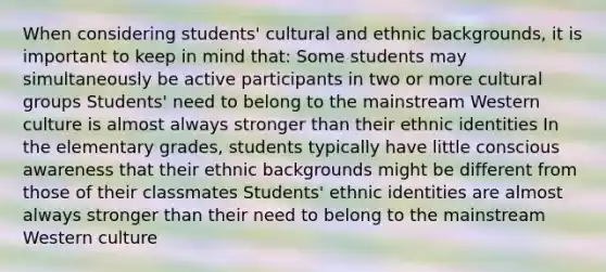 When considering students' cultural and ethnic backgrounds, it is important to keep in mind that: Some students may simultaneously be active participants in two or more cultural groups Students' need to belong to the mainstream Western culture is almost always stronger than their ethnic identities In the elementary grades, students typically have little conscious awareness that their ethnic backgrounds might be different from those of their classmates Students' ethnic identities are almost always stronger than their need to belong to the mainstream Western culture