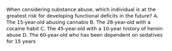 When considering substance abuse, which individual is at the greatest risk for developing functional deficits in the future? A. The 15-year-old abusing cannabis B. The 28-year-old with a cocaine habit C. The 45-year-old with a 10-year history of heroin abuse D. The 60-year-old who has been dependent on sedatives for 15 years