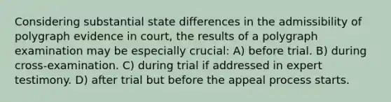 Considering substantial state differences in the admissibility of polygraph evidence in court, the results of a polygraph examination may be especially crucial: A) before trial. B) during cross-examination. C) during trial if addressed in expert testimony. D) after trial but before the appeal process starts.