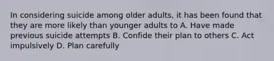 In considering suicide among older adults, it has been found that they are more likely than younger adults to A. Have made previous suicide attempts B. Confide their plan to others C. Act impulsively D. Plan carefully