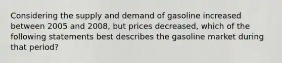 Considering the supply and demand of gasoline increased between 2005 and 2008, but prices decreased, which of the following statements best describes the gasoline market during that period?