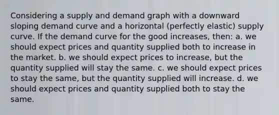 Considering a supply and demand graph with a downward sloping demand curve and a horizontal (perfectly elastic) supply curve. If the demand curve for the good increases, then: a. we should expect prices and quantity supplied both to increase in the market. b. we should expect prices to increase, but the quantity supplied will stay the same. c. we should expect prices to stay the same, but the quantity supplied will increase. d. we should expect prices and quantity supplied both to stay the same.