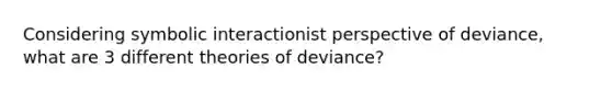 Considering symbolic interactionist perspective of deviance, what are 3 different theories of deviance?