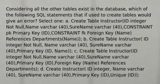 Considering all the other tables exist in the database, which of the following SQL statements that if used to create tables would give an error? Select one: a. Create Table Instructor(ID integer Not Null,Name varchar (40),SureName varchar (40),CONSTRAINT pk Primary Key (ID),CONSTRAINT fk Foreign Key (Name) References Departments(Name)); b. Create Table Instructor( ID integer Not Null, Name varchar (40), SureName varchar (40),Primary Key (ID, Name)); c. Create Table Instructor(ID integer Not Null,Name varchar (40),SureName varchar (40),Primary Key (ID),Foreign Key (Name) References Departments); d. Create Instructor( ID integer, Name varchar (40), SureName varchar (40),Primary Key (ID),Unique (ID));