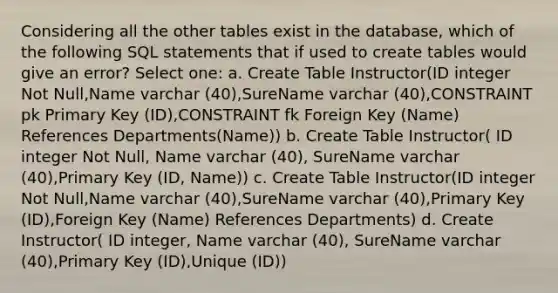 Considering all the other tables exist in the database, which of the following SQL statements that if used to create tables would give an error? Select one: a. Create Table Instructor(ID integer Not Null,Name varchar (40),SureName varchar (40),CONSTRAINT pk Primary Key (ID),CONSTRAINT fk Foreign Key (Name) References Departments(Name)) b. Create Table Instructor( ID integer Not Null, Name varchar (40), SureName varchar (40),Primary Key (ID, Name)) c. Create Table Instructor(ID integer Not Null,Name varchar (40),SureName varchar (40),Primary Key (ID),Foreign Key (Name) References Departments) d. Create Instructor( ID integer, Name varchar (40), SureName varchar (40),Primary Key (ID),Unique (ID))