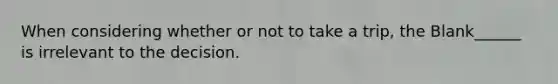 When considering whether or not to take a trip, the Blank______ is irrelevant to the decision.