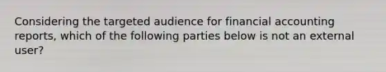 Considering the targeted audience for financial accounting reports, which of the following parties below is not an external user?