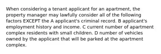 When considering a tenant applicant for an apartment, the property manager may lawfully consider all of the following factors EXCEPT the A applicant's criminal record. B applicant's employment history and income. C current number of apartment complex residents with small children. D number of vehicles owned by the applicant that will be parked at the apartment complex.