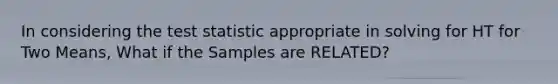 In considering the test statistic appropriate in solving for HT for Two Means, What if the Samples are RELATED?