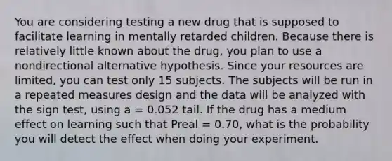 You are considering testing a new drug that is supposed to facilitate learning in mentally retarded children. Because there is relatively little known about the drug, you plan to use a nondirectional alternative hypothesis. Since your resources are limited, you can test only 15 subjects. The subjects will be run in a repeated measures design and the data will be analyzed with the sign test, using a = 0.052 tail. If the drug has a medium effect on learning such that Preal = 0.70, what is the probability you will detect the effect when doing your experiment.