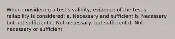 When considering a test's validity, evidence of the test's reliability is considered: a. Necessary and sufficient b. Necessary but not sufficient c. Not necessary, but sufficient d. Not necessary or sufficient