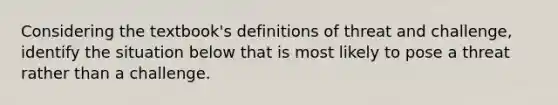 Considering the textbook's definitions of threat and challenge, identify the situation below that is most likely to pose a threat rather than a challenge.