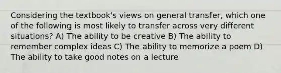 Considering the textbook's views on general transfer, which one of the following is most likely to transfer across very different situations? A) The ability to be creative B) The ability to remember complex ideas C) The ability to memorize a poem D) The ability to take good notes on a lecture