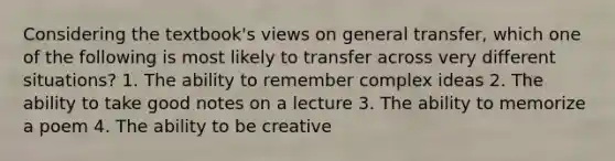 Considering the textbook's views on general transfer, which one of the following is most likely to transfer across very different situations? 1. The ability to remember complex ideas 2. The ability to take good notes on a lecture 3. The ability to memorize a poem 4. The ability to be creative