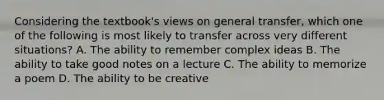 Considering the textbook's views on general transfer, which one of the following is most likely to transfer across very different situations? A. The ability to remember complex ideas B. The ability to take good notes on a lecture C. The ability to memorize a poem D. The ability to be creative