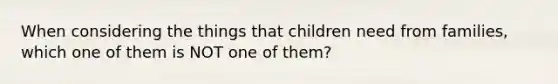 When considering the things that children need from families, which one of them is NOT one of them?