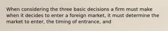 When considering the three basic decisions a firm must make when it decides to enter a foreign market, it must determine the market to enter, the timing of entrance, and