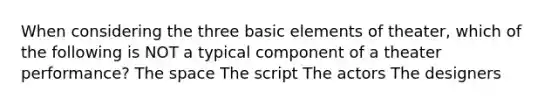 When considering the three basic elements of theater, which of the following is NOT a typical component of a theater performance? The space The script The actors The designers