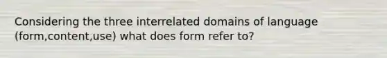 Considering the three interrelated domains of language (form,content,use) what does form refer to?