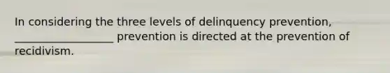 In considering the three levels of delinquency prevention, __________________ prevention is directed at the prevention of recidivism.