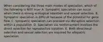 When considering the three main modes of speciation, which of the following is NOT true: A. Sympatric speciation can occur when there is strong ecological selection and sexual selection. B. Sympatric speciation is difficult because of the potential for gene flow. C. Sympatric speciation can proceed via disruptive selection within a population. D. Speciation via reinforcement involves the direct selection for reproductive isolation. E. Both directional selection and sexual selection are required for allopatric speciation