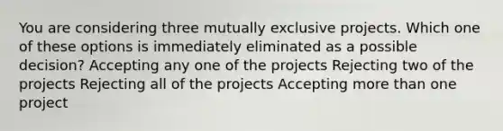 You are considering three mutually exclusive projects. Which one of these options is immediately eliminated as a possible decision? Accepting any one of the projects Rejecting two of the projects Rejecting all of the projects Accepting <a href='https://www.questionai.com/knowledge/keWHlEPx42-more-than' class='anchor-knowledge'>more than</a> one project