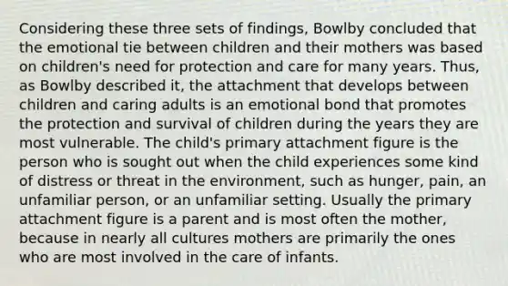 Considering these three sets of findings, Bowlby concluded that the emotional tie between children and their mothers was based on children's need for protection and care for many years. Thus, as Bowlby described it, the attachment that develops between children and caring adults is an emotional bond that promotes the protection and survival of children during the years they are most vulnerable. The child's primary attachment figure is the person who is sought out when the child experiences some kind of distress or threat in the environment, such as hunger, pain, an unfamiliar person, or an unfamiliar setting. Usually the primary attachment figure is a parent and is most often the mother, because in nearly all cultures mothers are primarily the ones who are most involved in the care of infants.