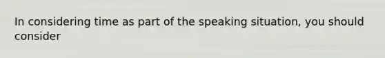 In considering time as part of the speaking situation, you should consider