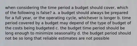 when considering the time period a budget should cover, which of the following is false? a. a budget should always be prepared for a full year, or the operating cycle, whichever is longer b. time period covered by a budget may depend of the type of budget of the costs being budgeted c. the budget time period should be long enough to minimize seasonality d. the budget period should not be so long that reliable estimates are not possible