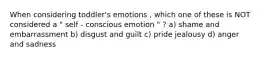 When considering toddler's emotions , which one of these is NOT considered a " self - conscious emotion " ? a) shame and embarrassment b) disgust and guilt c) pride jealousy d) anger and sadness