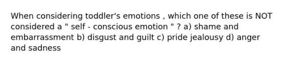 When considering toddler's emotions , which one of these is NOT considered a " self - conscious emotion " ? a) shame and embarrassment b) disgust and guilt c) pride jealousy d) anger and sadness