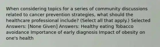 When considering topics for a series of community discussions related to cancer prevention strategies, what should the healthcare professional include? (Select all that apply.) Selected Answers: [None Given] Answers: Healthy eating Tobacco avoidance Importance of early diagnosis Impact of obesity on one's health