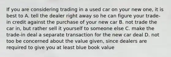 If you are considering trading in a used car on your new one, it is best to A. tell the dealer right away so he can figure your trade-in credit against the purchase of your new car B. not trade the car in, but rather sell it yourself to someone else C. make the trade-in deal a separate transaction for the new car deal D. not too be concerned about the value given, since dealers are required to give you at least blue book value