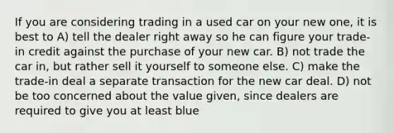 If you are considering trading in a used car on your new one, it is best to A) tell the dealer right away so he can figure your trade-in credit against the purchase of your new car. B) not trade the car in, but rather sell it yourself to someone else. C) make the trade-in deal a separate transaction for the new car deal. D) not be too concerned about the value given, since dealers are required to give you at least blue