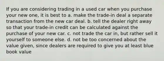 If you are considering trading in a used car when you purchase your new one, it is best to a. make the trade-in deal a separate transaction from the new car deal. b. tell the dealer right away so that your trade-in credit can be calculated against the purchase of your new car. c. not trade the car in, but rather sell it yourself to someone else. d. not be too concerned about the value given, since dealers are required to give you at least blue book value