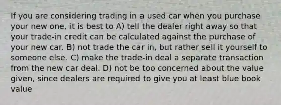 If you are considering trading in a used car when you purchase your new one, it is best to A) tell the dealer right away so that your trade-in credit can be calculated against the purchase of your new car. B) not trade the car in, but rather sell it yourself to someone else. C) make the trade-in deal a separate transaction from the new car deal. D) not be too concerned about the value given, since dealers are required to give you at least blue book value