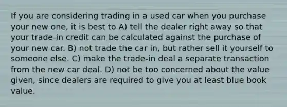 If you are considering trading in a used car when you purchase your new one, it is best to A) tell the dealer right away so that your trade-in credit can be calculated against the purchase of your new car. B) not trade the car in, but rather sell it yourself to someone else. C) make the trade-in deal a separate transaction from the new car deal. D) not be too concerned about the value given, since dealers are required to give you at least blue book value.