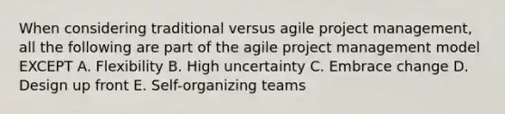 When considering traditional versus agile project management, all the following are part of the agile project management model EXCEPT A. Flexibility B. High uncertainty C. Embrace change D. Design up front E. Self-organizing teams