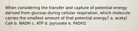 When considering the transfer and capture of potential energy derived from glucose during cellular respiration, which molecule carries the smallest amount of that potential energy? a. acetyl CoA b. NADH c. ATP d. pyruvate e. FADH2