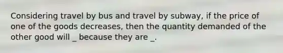 Considering travel by bus and travel by subway​, if the price of one of the goods decreases​, then the quantity demanded of the other good will _ because they are _.