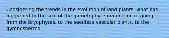 Considering the trends in the evolution of land plants, what has happened to the size of the gametophyte generation in going from the bryophytes, to the seedless <a href='https://www.questionai.com/knowledge/kbaUXKuBoK-vascular-plants' class='anchor-knowledge'>vascular plants</a>, to the gymnosperms