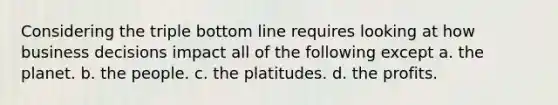 Considering the triple bottom line requires looking at how business decisions impact all of the following except a. the planet. b. the people. c. the platitudes. d. the profits.