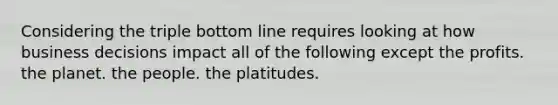 Considering the triple bottom line requires looking at how business decisions impact all of the following except the profits. the planet. the people. the platitudes.