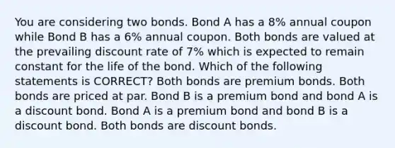 You are considering two bonds. Bond A has a 8% annual coupon while Bond B has a 6% annual coupon. Both bonds are valued at the prevailing discount rate of 7% which is expected to remain constant for the life of the bond. Which of the following statements is CORRECT? Both bonds are premium bonds. Both bonds are priced at par. Bond B is a premium bond and bond A is a discount bond. Bond A is a premium bond and bond B is a discount bond. Both bonds are discount bonds.