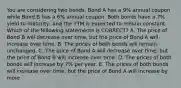 You are considering two bonds. Bond A has a 9% annual coupon while Bond B has a 6% annual coupon. Both bonds have a 7% yield to maturity, and the YTM is expected to remain constant. Which of the following statements is CORRECT? A. The price of Bond B will decrease over time, but the price of Bond A will increase over time. B. The prices of both bonds will remain unchanged. C. The price of Bond A will decrease over time, but the price of Bond B will increase over time. D. The prices of both bonds will increase by 7% per year. E. The prices of both bonds will increase over time, but the price of Bond A will increase by more