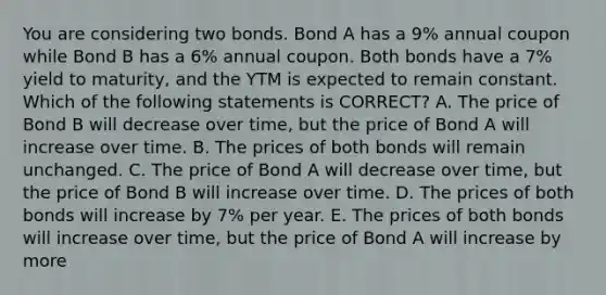 You are considering two bonds. Bond A has a 9% annual coupon while Bond B has a 6% annual coupon. Both bonds have a 7% yield to maturity, and the YTM is expected to remain constant. Which of the following statements is CORRECT? A. The price of Bond B will decrease over time, but the price of Bond A will increase over time. B. The prices of both bonds will remain unchanged. C. The price of Bond A will decrease over time, but the price of Bond B will increase over time. D. The prices of both bonds will increase by 7% per year. E. The prices of both bonds will increase over time, but the price of Bond A will increase by more