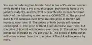 You are considering two bonds. Bond A has a 9% annual coupon while Bond B has a 6% annual coupon. Both bonds have a 7% yield to maturity, and the YTM is expected to remain constant. Which of the following statements is CORRECT? A. The price of Bond B will decrease over time, but the price of Bond A will increase over time. B. The prices of both bonds will remain unchanged. C. The price of Bond A will decrease over time, but the price of Bond B will increase over time. D. The prices of both bonds will increase by 7% per year. E. The prices of both bonds will increase over time, but the price of Bond A will increase by more.