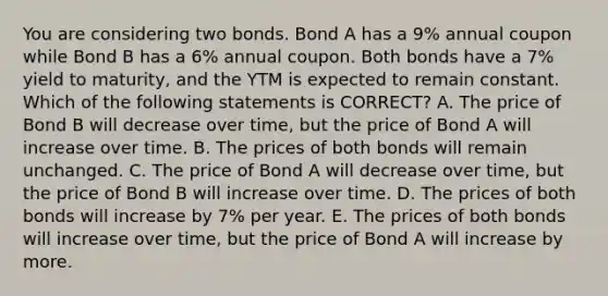 You are considering two bonds. Bond A has a 9% annual coupon while Bond B has a 6% annual coupon. Both bonds have a 7% yield to maturity, and the YTM is expected to remain constant. Which of the following statements is CORRECT? A. The price of Bond B will decrease over time, but the price of Bond A will increase over time. B. The prices of both bonds will remain unchanged. C. The price of Bond A will decrease over time, but the price of Bond B will increase over time. D. The prices of both bonds will increase by 7% per year. E. The prices of both bonds will increase over time, but the price of Bond A will increase by more.